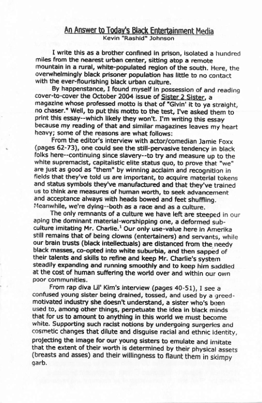An Answer to Today’s Black Entertainment Media Kevin “Rashid" Johnson 1 write this as a brother confined In prison, isolated a hundred miles from the nearest urban center, sitting atop a remote mountain In a rural, white-populated region of the south. Here, the overwhelmingly black prisoner population has little to no contact with the ever-flourishing black urban culture. By happenstance, I found myself in possession of and reading cover-to-cover the October 2004 issue of Sister 2 Sister, a magazine whose professed motto is that of *Givin’ It to ya straight, no chaser.” Well, to put this motto to the test, I’ve asked them to print this essay--which likely they won’t. I’m writing this essay because my reading of that and similar magazines leaves my heart heavy; some of the reasons are what follows: From the editor’s interview with actor/comedian Jamie Foxx (pages 62-73), one could see the still-pervasive tendency in black folks here--continuing since slavery--to try and measure up to the white supremacist, capitalistic elite status quo, to prove that "we" are just as good as “them" by winning acclaim and recognition in fields that they’ve told us are important, to acquire material tokens and status symbols they’ve manufactured and that they’ve trained us to think are measures of human worth, to seek advancement and acceptance always with heads bowed and feet shuffling. Meanwhile, we’re dying--both as a race and as a culture. The only remnants of a culture we have left are steeped in our aping the dominant material-worshipping one, a deformed sub- culture imitating Mr. Charlie." Our only use-value here in Amerika still remains that of being clowns (entertainers) and servants, while our brain trusts (black intellectuals) are distanced from the needy black masses, co-opted into white suburbia, and then sapped of their talents and skills to refine and keep Mr. Charlie’s system steadly expanding and running smoothly and to keep him saddied at the cost of human suffering the world over and within our own poor communities. From rap diva Lil’ Kim’s interview (pages 40-51), I see a confused young sister being drained, tossed, and used by a greed- motivated industry she doesn’t understand, a sister who’s been used to, among other things, perpetuate the idea in black minds that for us to amount to anything in this world we must become white. Supporting such racist notions by undergoing surgeries and cosmetic changes that dilute and disguise racial and ethnic identity, projecting the image for our young sisters to emulate and imitate that the extent of their worth is determined by their physical assets (breasts and asses) and their willingness to flaunt them in skimpy garb.